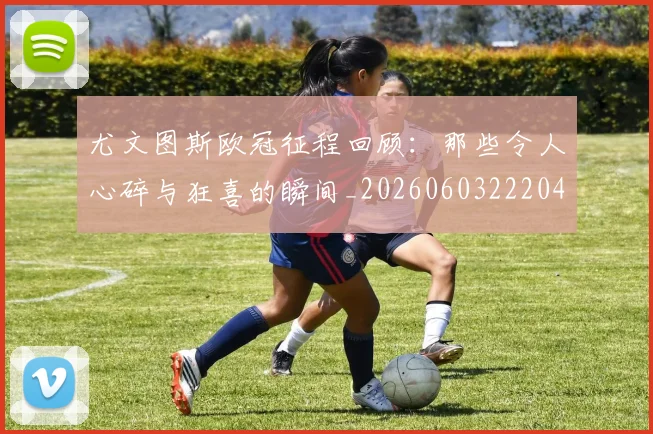 尤文图斯欧冠征程回顾:那些令人心碎与狂喜的瞬间_20260603222040