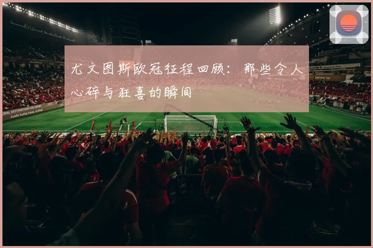 尤文图斯欧冠征程回顾:那些令人心碎与狂喜的瞬间